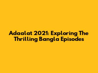 Adaalat 2021: Exploring The Thrilling Bangla Episodes