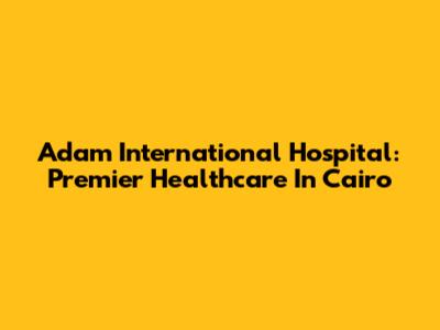 Adam International Hospital: Premier Healthcare In Cairo