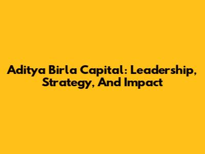 Aditya Birla Capital: Leadership, Strategy, And Impact