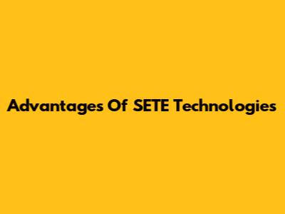 Advantages Of SETE Technologies