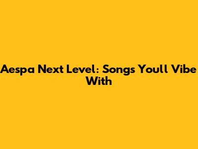 Aespa Next Level: Songs You'll Vibe With