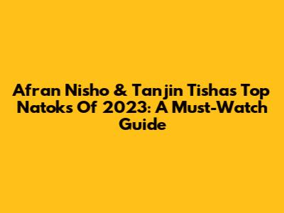 Afran Nisho & Tanjin Tisha's Top Natoks Of 2023: A Must-Watch Guide