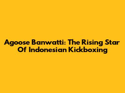 Agoose Banwatti: The Rising Star Of Indonesian Kickboxing