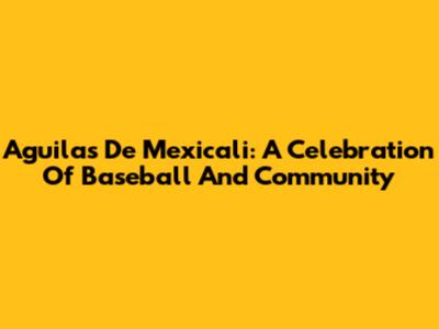 Aguilas De Mexicali: A Celebration Of Baseball And Community