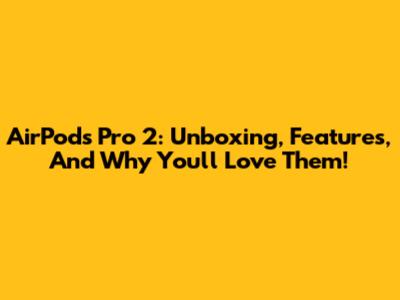 AirPods Pro 2: Unboxing, Features, And Why You'll Love Them!