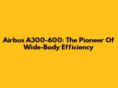 Airbus A300-600: The Pioneer Of Wide-Body Efficiency