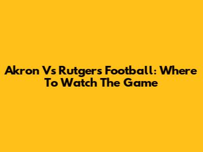 Akron Vs Rutgers Football: Where To Watch The Game