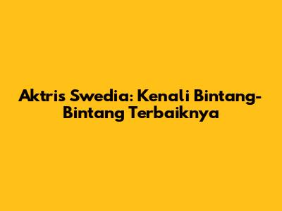 Aktris Swedia: Kenali Bintang-Bintang Terbaiknya
