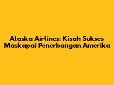 Alaska Airlines: Kisah Sukses Maskapai Penerbangan Amerika