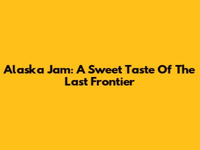 Alaska Jam: A Sweet Taste Of The Last Frontier