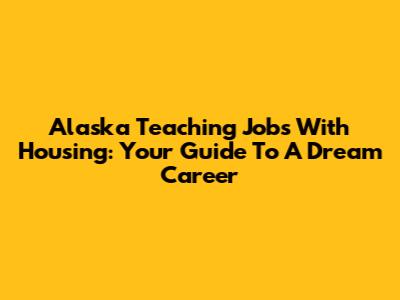 Alaska Teaching Jobs With Housing: Your Guide To A Dream Career