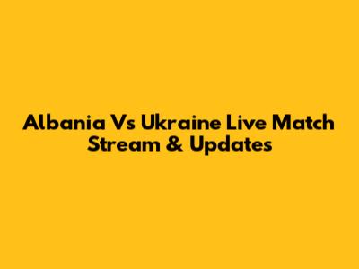 Albania Vs Ukraine Live Match Stream & Updates