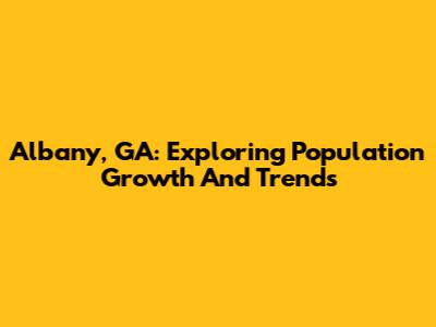 Albany, GA: Exploring Population Growth And Trends