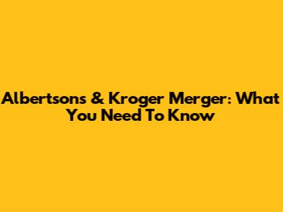 Albertsons & Kroger Merger: What You Need To Know