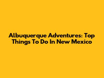 Albuquerque Adventures: Top Things To Do In New Mexico