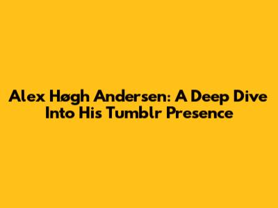 Alex Høgh Andersen: A Deep Dive Into His Tumblr Presence