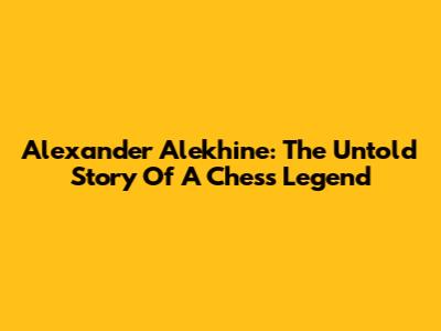 Alexander Alekhine: The Untold Story Of A Chess Legend