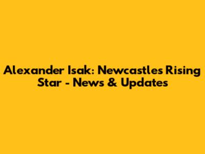 Alexander Isak: Newcastle's Rising Star - News & Updates