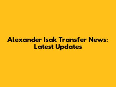 Alexander Isak Transfer News: Latest Updates