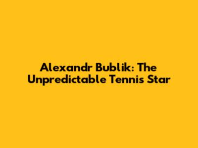 Alexandr Bublik: The Unpredictable Tennis Star