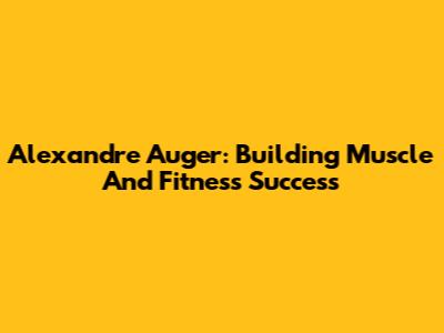 Alexandre Auger: Building Muscle And Fitness Success