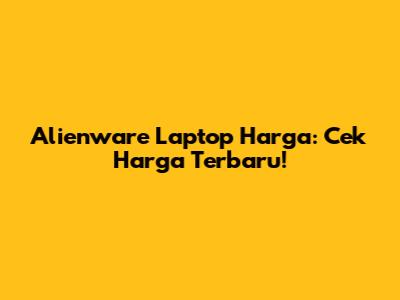 Alienware Laptop Harga: Cek Harga Terbaru!