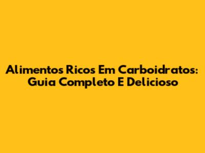 Alimentos Ricos Em Carboidratos: Guia Completo E Delicioso