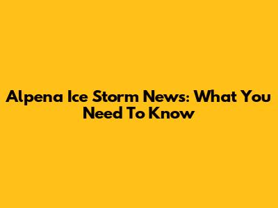 Alpena Ice Storm News: What You Need To Know