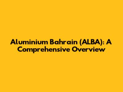 Aluminium Bahrain (ALBA): A Comprehensive Overview