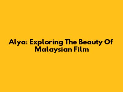 Alya: Exploring The Beauty Of Malaysian Film