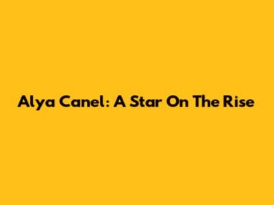Alya Canel: A Star On The Rise