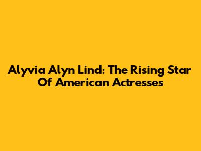 Alyvia Alyn Lind: The Rising Star Of American Actresses