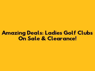 Amazing Deals: Ladies Golf Clubs On Sale & Clearance!