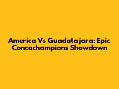 America Vs Guadalajara: Epic Concachampions Showdown