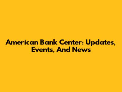 American Bank Center: Updates, Events, And News