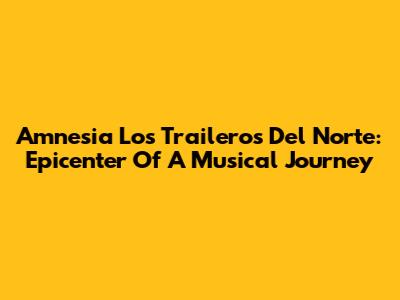 Amnesia Los Traileros Del Norte: Epicenter Of A Musical Journey