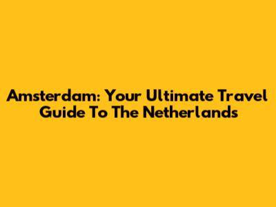 Amsterdam: Your Ultimate Travel Guide To The Netherlands
