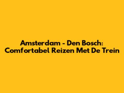 Amsterdam - Den Bosch: Comfortabel Reizen Met De Trein