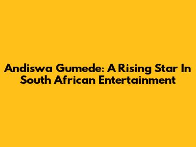 Andiswa Gumede: A Rising Star In South African Entertainment