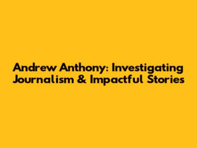 Andrew Anthony: Investigating Journalism & Impactful Stories