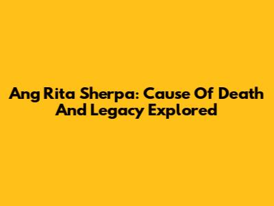 Ang Rita Sherpa: Cause Of Death And Legacy Explored