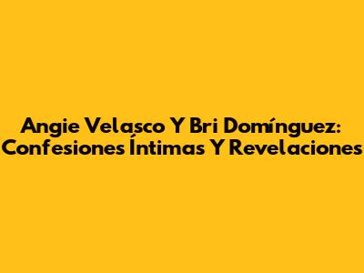 Angie Velasco Y Bri Domínguez: Confesiones Íntimas Y Revelaciones