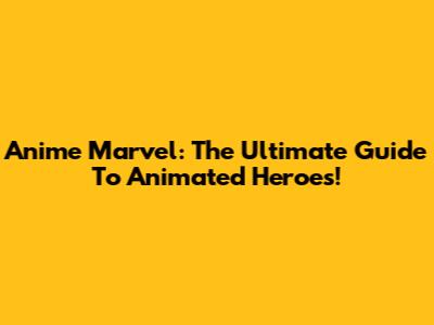 Anime Marvel: The Ultimate Guide To Animated Heroes!