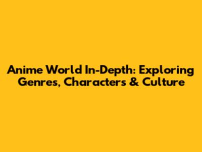 Anime World In-Depth: Exploring Genres, Characters & Culture