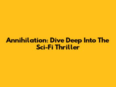 Annihilation: Dive Deep Into The Sci-Fi Thriller