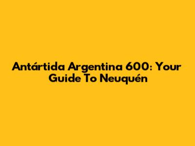 Antártida Argentina 600: Your Guide To Neuquén