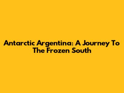 Antarctic Argentina: A Journey To The Frozen South