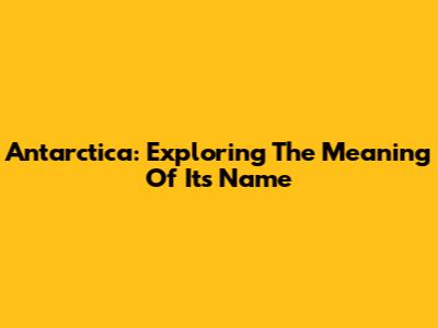 Antarctica: Exploring The Meaning Of Its Name