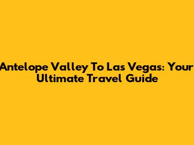 Antelope Valley To Las Vegas: Your Ultimate Travel Guide