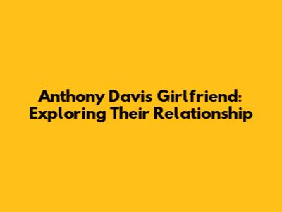 Anthony Davis Girlfriend: Exploring Their Relationship